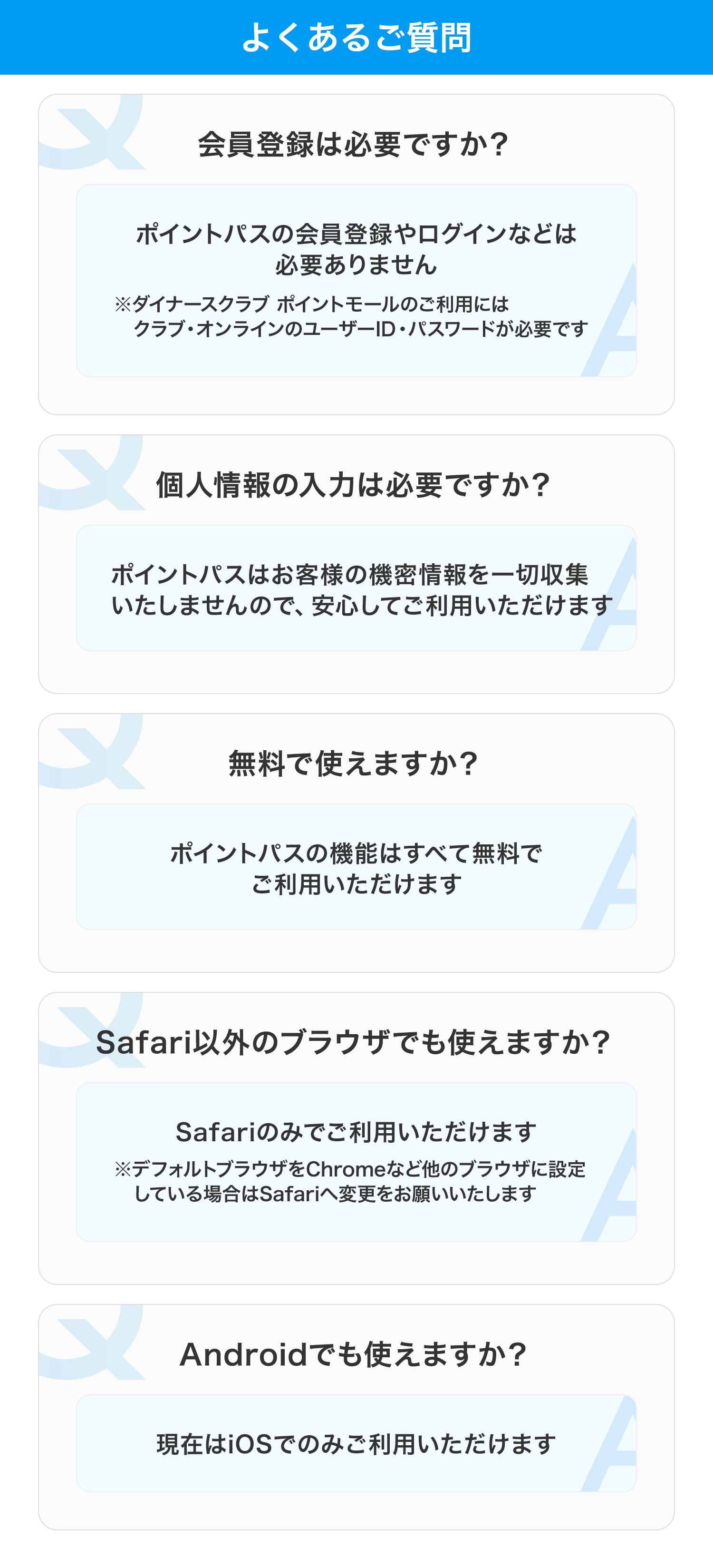 よくあるご質問 会員登録は必要ですか？ ポイントパスの会員登録やログインなどは必要ありません ※ダイナースクラブ ポイントモールのご利用にはクラブ・オンラインのユーザーID・パスワードが必要です 個人情報の入力は必要ですか？ ポイントパスはお客様の機密情報を一切収集いたしませんので、安心してご利用いただけます  無料で使えますか？ ポイントパスの機能はすべて無料でご利用いただけます Safari以外のブラウザでも使えますか？ Safariのみでご利用いただけます ※デフォルトブラウザをChromeなど他のブラウザに設定している場合はSafariへ変更をお願いいたします Androidでも使えますか？ 現在はiOSでのみご利用いただけます