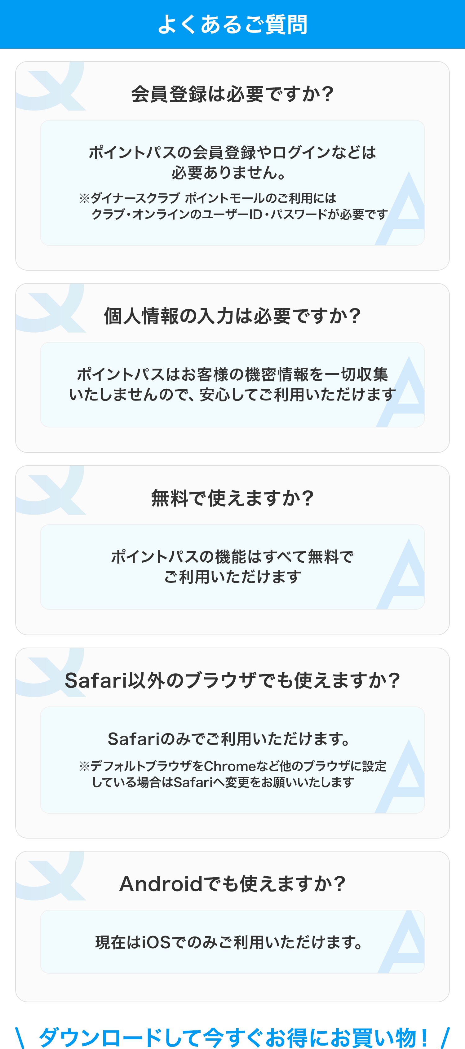 よくあるご質問 会員登録は必要ですか？ ポイントパスの会員登録やログインなどは必要ありません ※ダイナースクラブ ポイントモールのご利用にはクラブ・オンラインのユーザーID・パスワードが必要です 個人情報の入力は必要ですか？ ポイントパスはお客様の機密情報を一切収集いたしませんので、安心してご利用いただけます  無料で使えますか？ ポイントパスの機能はすべて無料でご利用いただけます Safari以外のブラウザでも使えますか？ Safariのみでご利用いただけます ※デフォルトブラウザをChromeなど他のブラウザに設定している場合はSafariへ変更をお願いいたします Androidでも使えますか？ 現在はiOSでのみご利用いただけます